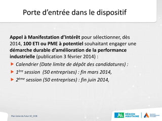 Porte d’entrée dans le dispositif
Appel à Manifestation d’Intérêt pour sélectionner, dès
2014, 100 ETI ou PME à potentiel souhaitant engager une
démarche durable d’amélioration de la performance
industrielle (publication 3 février 2014) :
 Calendrier (Date limite de dépôt des candidatures) :
 1ère session (50 entreprises) : fin mars 2014,
 2ème session (50 entreprises) : fin juin 2014,
Plan Usine du Futur VC_CCIB
 