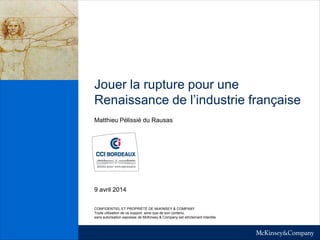Jouer la rupture pour une
Renaissance de l’industrie française
Matthieu Pélissié du Rausas
9 avril 2014
CONFIDENTIEL ET PROPRIÉTÉ DE McKINSEY & COMPANY
Toute utilisation de ce support, ainsi que de son contenu,
sans autorisation expresse de McKinsey & Company est strictement interdite
 