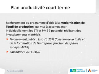Plan productivité court terme
Renforcement du programme d’aide à la modernisation de
l’outil de production, qui vise à accompagner
individuellement les ETI et PME à potentiel réalisant des
investissements matériels.
 Financement public : jusqu’à 25% (fonction de la taille et
de la localisation de l’entreprise, fonction des futurs
zonages AEFR)
 Calendrier : 2014-2020
Plan Usine du Futur VC_CCIB
 