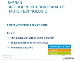Ce document et les informations qu’il contient sont la propriété de Snecma. Ils ne doivent pas être copiés ni communiqués à un tiers sans l’autorisation préalable et écrite de
Snecma.
76 /
SAFRAN
UN GROUPE INTERNATIONAL DE
HAUTE TECHNOLOGIE
EQUIPEMENTIER DE PREMIER RANG
/ 2014-04-09
Aéronautique & Espace
Défense
Sécurité
*Au 31 décembre 2013
En bref,
 14,7 milliards d’euros de chiffre d’affaires*
 66 300 salariés dans plus de 50 pays
 3 domaines d’activité :
 