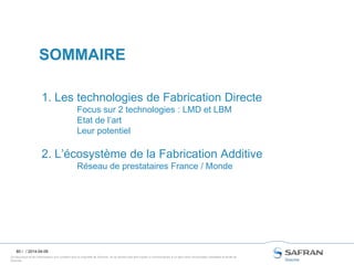 Ce document et les informations qu’il contient sont la propriété de Snecma. Ils ne doivent pas être copiés ni communiqués à un tiers sans l’autorisation préalable et écrite de
Snecma.
80 /
1. Les technologies de Fabrication Directe
Focus sur 2 technologies : LMD et LBM
Etat de l’art
Leur potentiel
2. L’écosystème de la Fabrication Additive
Réseau de prestataires France / Monde
SOMMAIRE
/ 2014-04-09
 