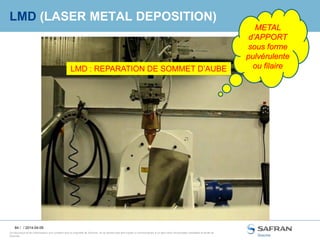 84 /
Ce document et les informations qu’il contient sont la propriété de Snecma. Ils ne doivent pas être copiés ni communiqués à un tiers sans l’autorisation préalable et écrite de
Snecma.
LMD (LASER METAL DEPOSITION)
/ 2014-04-09
LMD : REPARATION DE SOMMET D’AUBE
METAL
d’APPORT
sous forme
pulvérulente
ou filaire
 