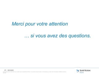 Ce document et les informations qu’il contient sont la propriété de Snecma. Ils ne doivent pas être copiés ni communiqués à un tiers sans l’autorisation préalable et écrite de
Snecma.
97 /
Merci pour votre attention
… si vous avez des questions.
/ 2014-04-09
 