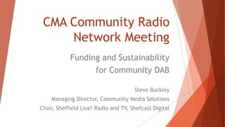CMA Community Radio
Network Meeting
Funding and Sustainability
for Community DAB
Steve Buckley
Managing Director, Community Media Solutions
Chair, Sheffield Live! Radio and TV, Shefcast Digital
 