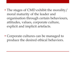 • The stages of CMD exhibit the morality/
moral maturity of the leader and
organisation through certain behaviours,
attitudes, values, corporate culture,
explicit and implicit artefacts.
• Corporate cultures can be managed to
produce the desired ethical behaviors.