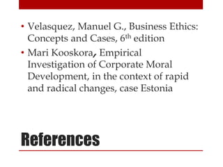• Velasquez, Manuel G., Business Ethics:
Concepts and Cases, 6th edition
• Mari Kooskora, Empirical
Investigation of Corporate Moral
Development, in the context of rapid
and radical changes, case Estonia
References