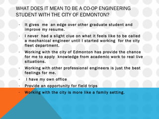 WHAT DOES IT MEAN TO BE A CO-OP ENGINEERING
STUDENT WITH THE CITY OF EDMONTON?
- It gives me an edge over other graduate student and
improve my resume.
- I never had a slight clue on what it feels like to be called
a mechanical engineer until I started working for the city
fleet department.
- Working with the city of Edmonton has provide the chance
for me to apply knowledge from academic work to real live
situations.
- Working with other professional engineers is just the best
feelings for me.
- I have my own office
- Provide an opportunity for field trips
- Working with the city is more like a family setting.
 