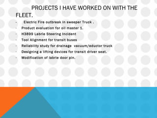 PROJECTS I HAVE WORKED ON WITH THE
FLEET.
- Electric Fire outbreak in sweeper Truck .
- Product evaluation for oil master 1.
- H3899 Labrie Steering Incident
- Tool Alignment for transit buses
- Reliability study for drainage vacuum/eductor truck
- Designing a lifting devices for transit driver seat.
- Modification of labrie door pin.
 