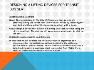 DESIGNING A LIFTING DEVICES FOR TRANSIT
BUS SEAT.
 
2 Need/Goal Statement
Need: The technicians in The City of Edmonton fleet garage are
presently lifting the driver seat in the transit buses by fastening the
seat belt and then pulling the fastened seat belt with a boom.
Goal: design a device that will help in lifting this seat, without using the
driver seat belt. The devices will serve as an attachment to pick up
the seat.
3 Objectives/Constraints and Rationale
In this section will address the initially proposed objectives and
constraints for the project; as well as identifying the rationale
behind each of these choices. Here are the outline the objectives in
detail individually; a summary chart is provided first (Table 1), in
order to clearly outline the objectives in brief.
 