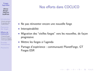Forges
 logicielles

   Olivier
                                        Nos eﬀorts dans COCLICO
   Berger,
  Telecom
  SudParis


Introduction
Avant-propos
À propos de
COCLICO            • Ne pas réinventer encore une nouvelle forge
Panorama
des forges         • Interopérabilité
Eﬀorts de
COCLICO            • Migration des “vieilles forges” vers les nouvelles, de façon
FusionForge
Export/Import        progressive
Interoperabilité

Grandes            • Mettre les forges à l’agenda
manoeuvres

Poursuivre         • Partage d’expérience : communauté PlanetForge, GT
                     Forges ESR
 