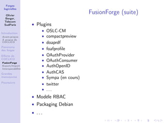 Forges
 logicielles

   Olivier
                                            FusionForge (suite)
   Berger,
  Telecom
  SudParis         • Plugins
                       • OSLC-CM
Introduction
Avant-propos           • compactpreview
À propos de
COCLICO                • doaprdf
Panorama
des forges             • foafproﬁle
Eﬀorts de              • OAuthProvider
COCLICO
FusionForge
                       • OAuthConsumer
Export/Import          • AuthOpenID
Interoperabilité

Grandes
                       • AuthCAS
manoeuvres             • Sympa (en cours)
Poursuivre
                       • twitter
                       • ...
                   • Modèle RBAC
                   • Packaging Debian
                   • ...
 
