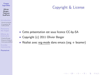 Forges
 logicielles

   Olivier
                                            Copyright & License
   Berger,
  Telecom
  SudParis


Introduction
Avant-propos
À propos de
COCLICO

Panorama
des forges
                   • Cette présentation est sous licence CC-by-SA
Eﬀorts de
COCLICO
FusionForge
                   • Copyright (c) 2011 Olivier Berger
Export/Import
Interoperabilité
                   • Réalisé avec org-mode dans emacs (org + beamer)
Grandes
manoeuvres

Poursuivre
 