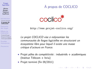 Forges
 logicielles

   Olivier
                                         À propos de COCLICO
   Berger,
  Telecom
  SudParis


Introduction
Avant-propos
À propos de
COCLICO

Panorama
des forges                   http://www.projet-coclico.org/
Eﬀorts de
COCLICO
FusionForge
Export/Import
Interoperabilité
                     Le projet COCLICO vise à redynamiser les
Grandes              communautés de forges logicielles en structurant un
manoeuvres
                     écosystème libre pour lequel il existe une masse
Poursuivre
                     critique d’acteurs en France.

                   • Projet pôles de compétitivité : industriels + académiques
                     (Institut Télécom + Inria)
                   • Projet terminé (ﬁn 09/2011)
 