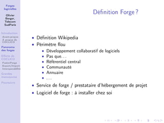 Forges
 logicielles

   Olivier
                                                  Déﬁnition Forge ?
   Berger,
  Telecom
  SudParis


Introduction
Avant-propos
À propos de
                   • Déﬁnition Wikipedia
COCLICO

Panorama
                   • Périmètre ﬂou
des forges             • Développement collaboratif de logiciels
Eﬀorts de              • Pas que. . .
COCLICO
FusionForge            • Référentiel central
Export/Import
Interoperabilité
                       • Communauté
Grandes                • Annuaire
manoeuvres             • ...
Poursuivre
                   • Service de forge / prestataire d’hébergement de projet
                   • Logiciel de forge : à installer chez soi
 