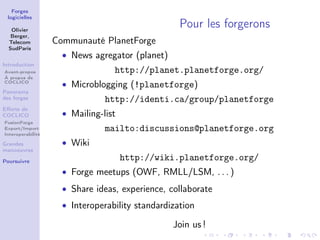 Forges
 logicielles

   Olivier
                                                   Pour les forgerons
   Berger,
  Telecom          Communauté PlanetForge
  SudParis
                     • News agregator (planet)
Introduction
Avant-propos                      http://planet.planetforge.org/
À propos de
COCLICO
                     • Microblogging (!planetforge)
Panorama
des forges                      http://identi.ca/group/planetforge
Eﬀorts de
COCLICO              • Mailing-list
FusionForge
Export/Import
Interoperabilité
                                mailto:discussions@planetforge.org
Grandes              • Wiki
manoeuvres

Poursuivre
                                      http://wiki.planetforge.org/
                     • Forge meetups (OWF, RMLL/LSM, . . . )
                     • Share ideas, experience, collaborate
                     • Interoperability standardization

                                                 Join us !
 