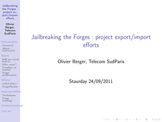 Jailbreaking
the Forges :
 project ex-
port/import
   eﬀorts

   Olivier
   Berger,
  Telecom
  SudParis
                   Jailbreaking the Forges : project export/import
Introduction
Foreword
About
                                       eﬀorts
COCLICO

Issues
Still too much
lock-in
Who cares ?
                             Olivier Berger, Telecom SudParis
Freedom vs
Hosted
Forge
proliferation

Eﬀorts
COCLICO’s
                                  Staurday 24/09/2011
ForgePlucker

Interoperability
Techniques
Forge
ontology

Implementations

Join in !
 