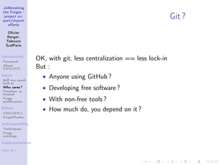 Jailbreaking
the Forges :
 project ex-
port/import
                                                                       Git ?
   eﬀorts

   Olivier
   Berger,
  Telecom
  SudParis


Introduction
Foreword
                   OK, with git, less centralization == less lock-in
About
COCLICO            But :
Issues
Still too much
                     • Anyone using GitHub ?
lock-in
Who cares ?
Freedom vs
                     • Developing free software ?
Hosted
Forge
proliferation
                     • With non-free tools ?
Eﬀorts               • How much do, you depend on it ?
COCLICO’s
ForgePlucker

Interoperability
Techniques
Forge
ontology

Implementations

Join in !
 