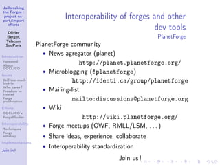 Jailbreaking
the Forges :
 project ex-
port/import
                             Interoperability of forges and other
   eﬀorts

   Olivier
                                                         dev tools
   Berger,                                                    PlanetForge
  Telecom
  SudParis         PlanetForge community
Introduction
                     • News agregator (planet)
Foreword
About
                                   http://planet.planetforge.org/
COCLICO
                     • Microblogging (!planetforge)
Issues
Still too much
lock-in
                                http://identi.ca/group/planetforge
Who cares ?
Freedom vs           • Mailing-list
Hosted
Forge
proliferation
                                mailto:discussions@planetforge.org
Eﬀorts               • Wiki
COCLICO’s
ForgePlucker                        http://wiki.planetforge.org/
Interoperability
Techniques
                     • Forge meetups (OWF, RMLL/LSM, . . . )
Forge
ontology             • Share ideas, experience, collaborate
Implementations
                     • Interoperability standardization
Join in !

                                                 Join us !
 