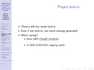 Jailbreaking
the Forges :
 project ex-
port/import
                                                      Project lock-in
   eﬀorts

   Olivier
   Berger,
  Telecom
  SudParis


Introduction
Foreword
About
                   • There’s still too much lock-in
COCLICO

Issues
                   • Even if not lock-in, too much entropy generated
Still too much
lock-in            • Who’s caring ?
Who cares ?
Freedom vs
Hosted
                      • Since 2003 (CoopX initiative)
Forge
proliferation
                        ...
Eﬀorts                • to 2010 (COCLICO, ongoing work)
COCLICO’s
ForgePlucker

Interoperability
Techniques
Forge
ontology

Implementations

Join in !
 
