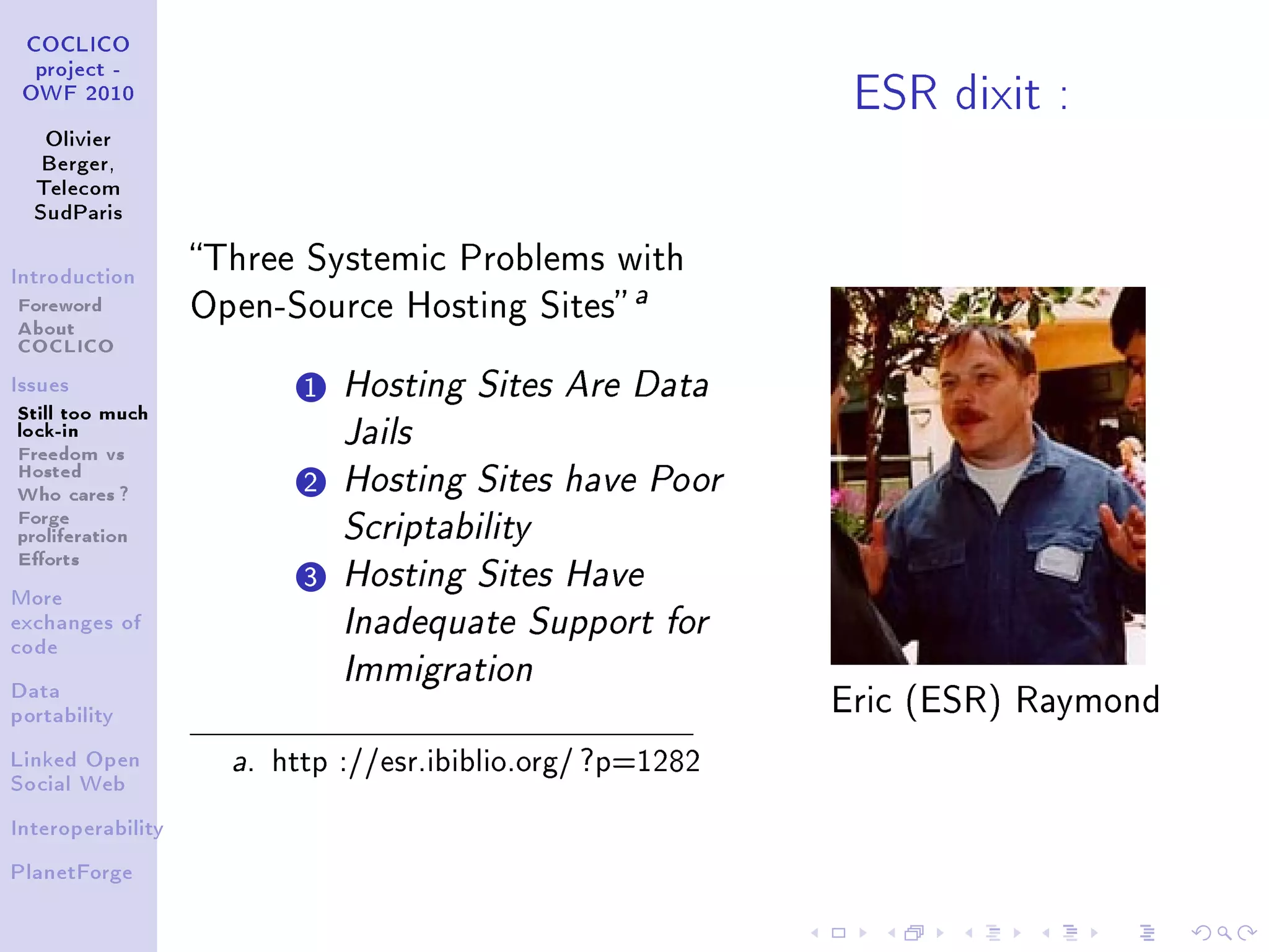 ESR dixit :
 COCLICO
  project -
 OWF 2010


   Olivier
   Berger,
  Telecom
  SudParis


                   Three Systemic Problems with
Introduction

Foreword           Open-Source Hosting Sites
                                                    a
About
COCLICO
Issues                      1 Hosting Sites Are Data
Still too much
lock-in                        Jails
Freedom vs
Hosted
Who cares ?                 2 Hosting Sites have Poor
Forge
proliferation                  Scriptability
Eorts
                            3 Hosting Sites Have
More
exchanges of                   Inadequate Support for
code

                               Immigration
Data
portability
                                                             Eric (ESR) Raymond

Linked Open          a.   http ://esr.ibiblio.org/ ?p=1282
Social Web


Interoperability


PlanetForge
 