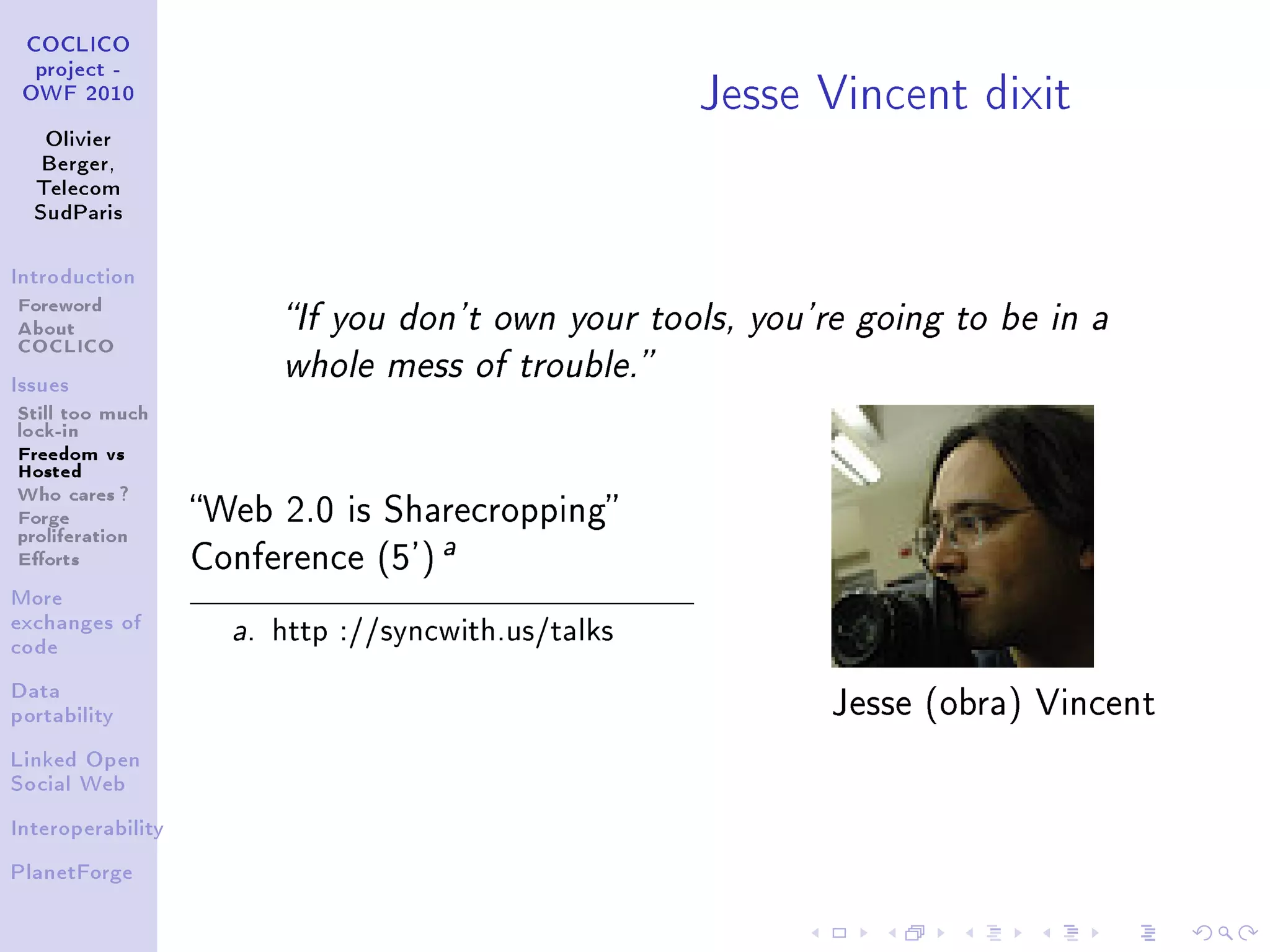 Jesse Vincent dixit
 COCLICO
  project -
 OWF 2010


   Olivier
   Berger,
  Telecom
  SudParis



Introduction

Foreword
About                     If you don't own your tools, you're going to be in a
COCLICO
                          whole mess of trouble.
Issues

Still too much
lock-in
Freedom vs
Hosted
Who cares ?
Forge              Web 2.0 is Sharecropping
proliferation                         a
Eorts             Conference (5')
More
exchanges of
code
                     a.   http ://syncwith.us/talks
Data
portability
                                                             Jesse (obra) Vincent

Linked Open
Social Web


Interoperability


PlanetForge
 