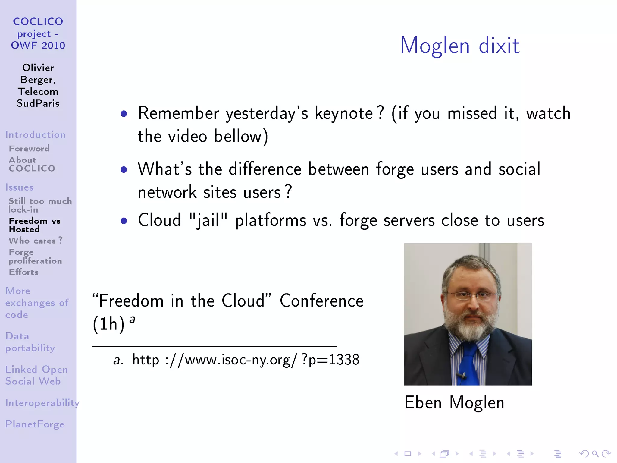 Moglen dixit
 COCLICO
  project -
 OWF 2010


   Olivier
   Berger,
  Telecom
  SudParis
                      ˆ       Remember yesterday's keynote ? (if you missed it, watch
Introduction
                              the video bellow)
Foreword
About
COCLICO               ˆ       What's the dierence between forge users and social
Issues
                              network sites users ?
Still too much
lock-in
Freedom vs
Hosted
                      ˆ       Cloud jail platforms vs. forge servers close to users
Who cares ?
Forge
proliferation
Eorts
More
exchanges of       Freedom in the Cloud Conference
code
                   (1h)
                          a
Data
portability
                     a.   http ://www.isoc-ny.org/ ?p=1338
Linked Open
Social Web


Interoperability                                                  Eben Moglen
PlanetForge
 