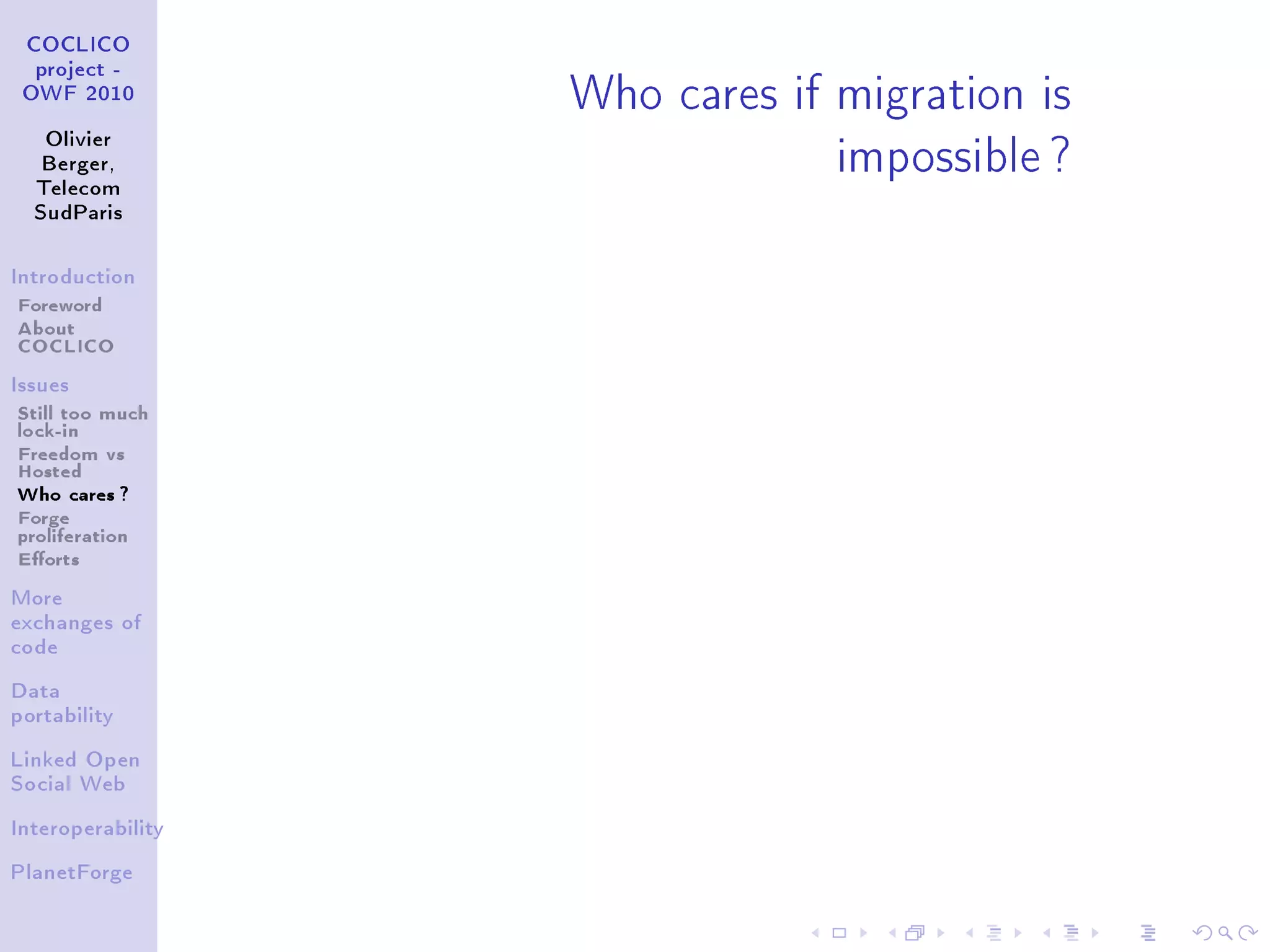 Who cares if migration is
 COCLICO
  project -
 OWF 2010


   Olivier
   Berger,
  Telecom
                                impossible ?
  SudParis



Introduction

Foreword
About
COCLICO
Issues

Still too much
lock-in
Freedom vs
Hosted
Who cares ?
Forge
proliferation
Eorts
More
exchanges of
code


Data
portability


Linked Open
Social Web


Interoperability


PlanetForge
 