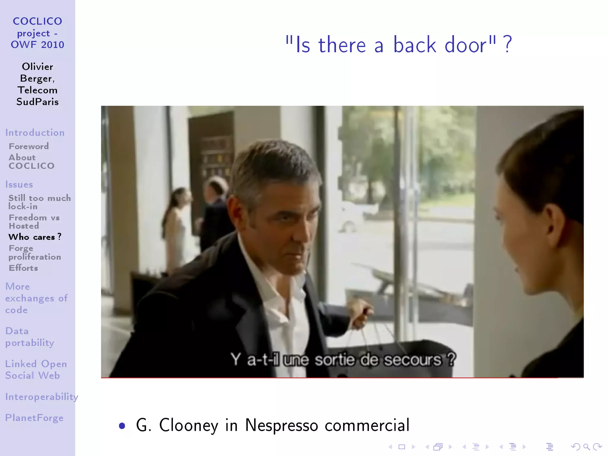 Is there a back door ?
 COCLICO
  project -
 OWF 2010


   Olivier
   Berger,
  Telecom
  SudParis



Introduction

Foreword
About
COCLICO
Issues

Still too much
lock-in
Freedom vs
Hosted
Who cares ?
Forge
proliferation
Eorts
More
exchanges of
code


Data
portability


Linked Open
Social Web


Interoperability



                   ˆ
PlanetForge
                       G. Clooney in Nespresso commercial
 