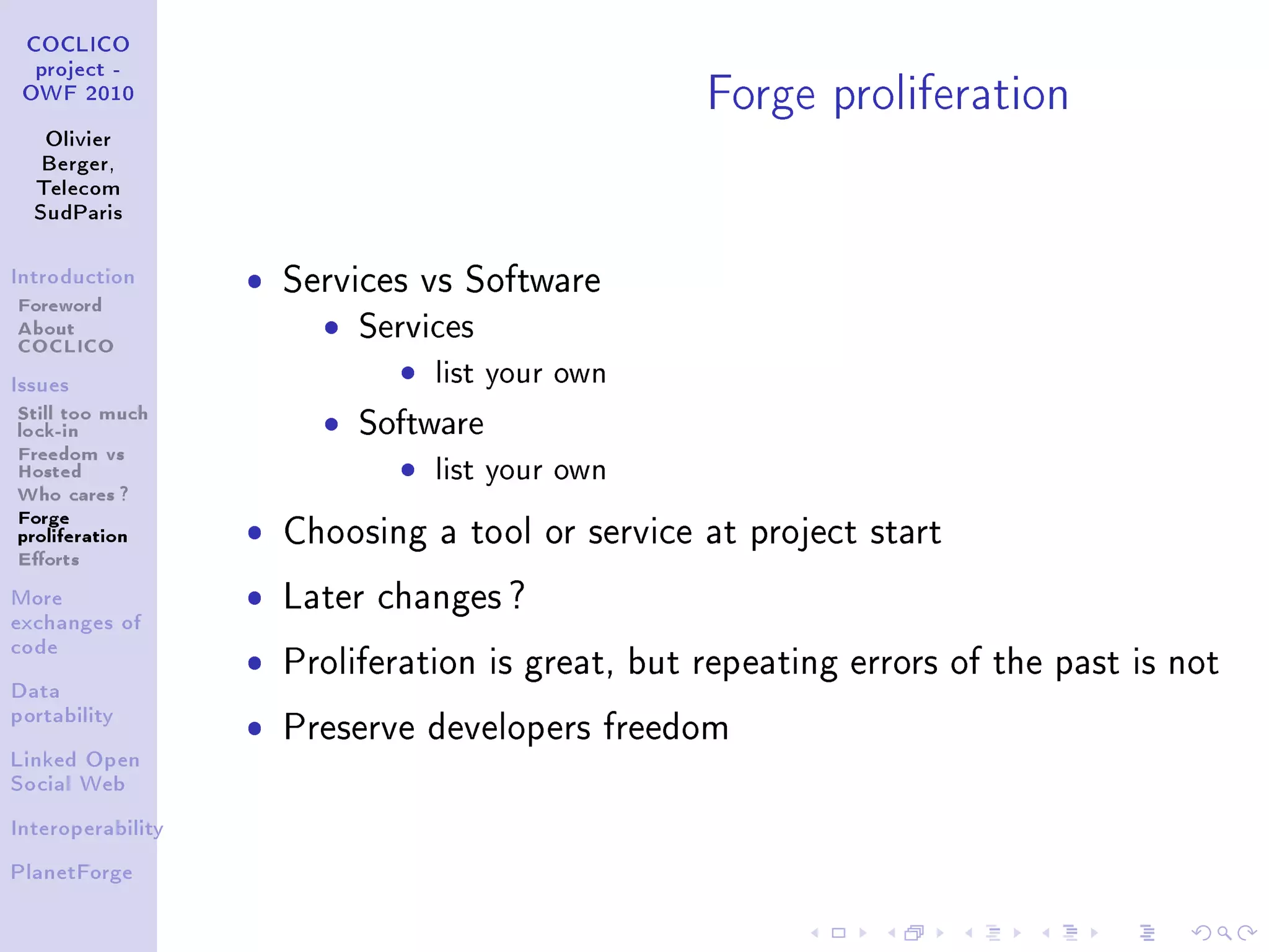 Forge proliferation
 COCLICO
  project -
 OWF 2010


   Olivier
   Berger,
  Telecom
  SudParis



Introduction       ˆ   Services vs Software
Foreword
About
COCLICO
                         ˆ   Services
Issues
                               ˆ list your own
Still too much
lock-in                  ˆ   Software
Freedom vs
Hosted                         ˆ list your own
Who cares ?
Forge
proliferation      ˆ   Choosing a tool or service at project start
Eorts
More               ˆ   Later changes ?
exchanges of


                   ˆ
code
                       Proliferation is great, but repeating errors of the past is not
Data
portability
                   ˆ   Preserve developers freedom
Linked Open
Social Web


Interoperability


PlanetForge
 