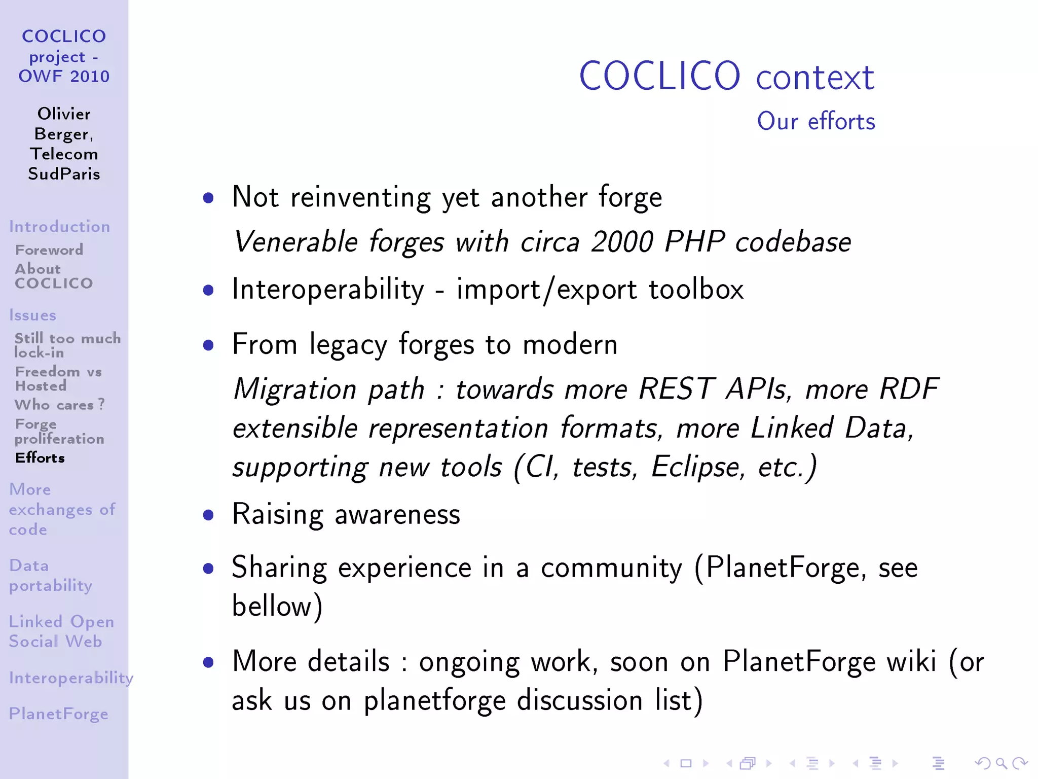 COCLICO context
 COCLICO
  project -
 OWF 2010


   Olivier
   Berger,
                                                                  Our eorts
  Telecom
  SudParis

                   ˆ   Not reinventing yet another forge
Introduction

Foreword               Venerable forges with circa 2000 PHP codebase
About
COCLICO            ˆ   Interoperability - import/export toolbox
Issues

Still too much     ˆ   From legacy forges to modern
lock-in
Freedom vs
Hosted                 Migration path : towards more REST APIs, more RDF
Who cares ?
Forge                  extensible representation formats, more Linked Data,
proliferation
Eorts
                       supporting new tools (CI, tests, Eclipse, etc.)
More
exchanges of
code
                   ˆ   Raising awareness

Data               ˆ   Sharing experience in a community (PlanetForge, see
portability

                       bellow)
Linked Open
Social Web


Interoperability
                   ˆ   More details : ongoing work, soon on PlanetForge wiki (or

PlanetForge
                       ask us on planetforge discussion list)
 