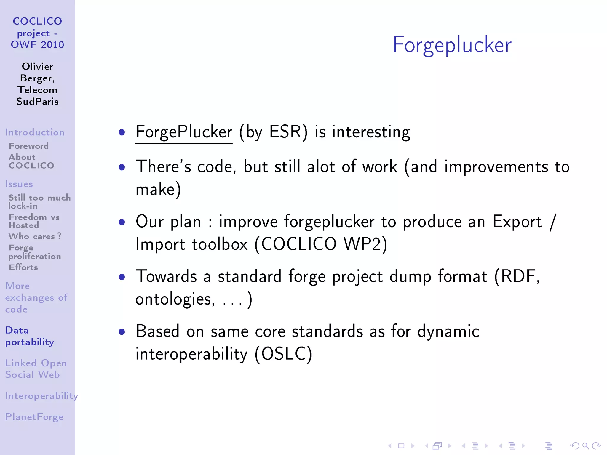 Forgeplucker
 COCLICO
  project -
 OWF 2010


   Olivier
   Berger,
  Telecom
  SudParis



Introduction       ˆ   ForgePlucker (by ESR) is interesting
Foreword
About
COCLICO            ˆ   There's code, but still alot of work (and improvements to
Issues

Still too much         make)
lock-in
Freedom vs
Hosted             ˆ   Our plan : improve forgeplucker to produce an Export /
Who cares ?
Forge                  Import toolbox (COCLICO WP2)
proliferation
Eorts
More
                   ˆ   Towards a standard forge project dump format (RDF,
exchanges of
                       ontologies, . . . )
code


Data               ˆ   Based on same core standards as for dynamic
portability

                       interoperability (OSLC)
Linked Open
Social Web


Interoperability


PlanetForge
 