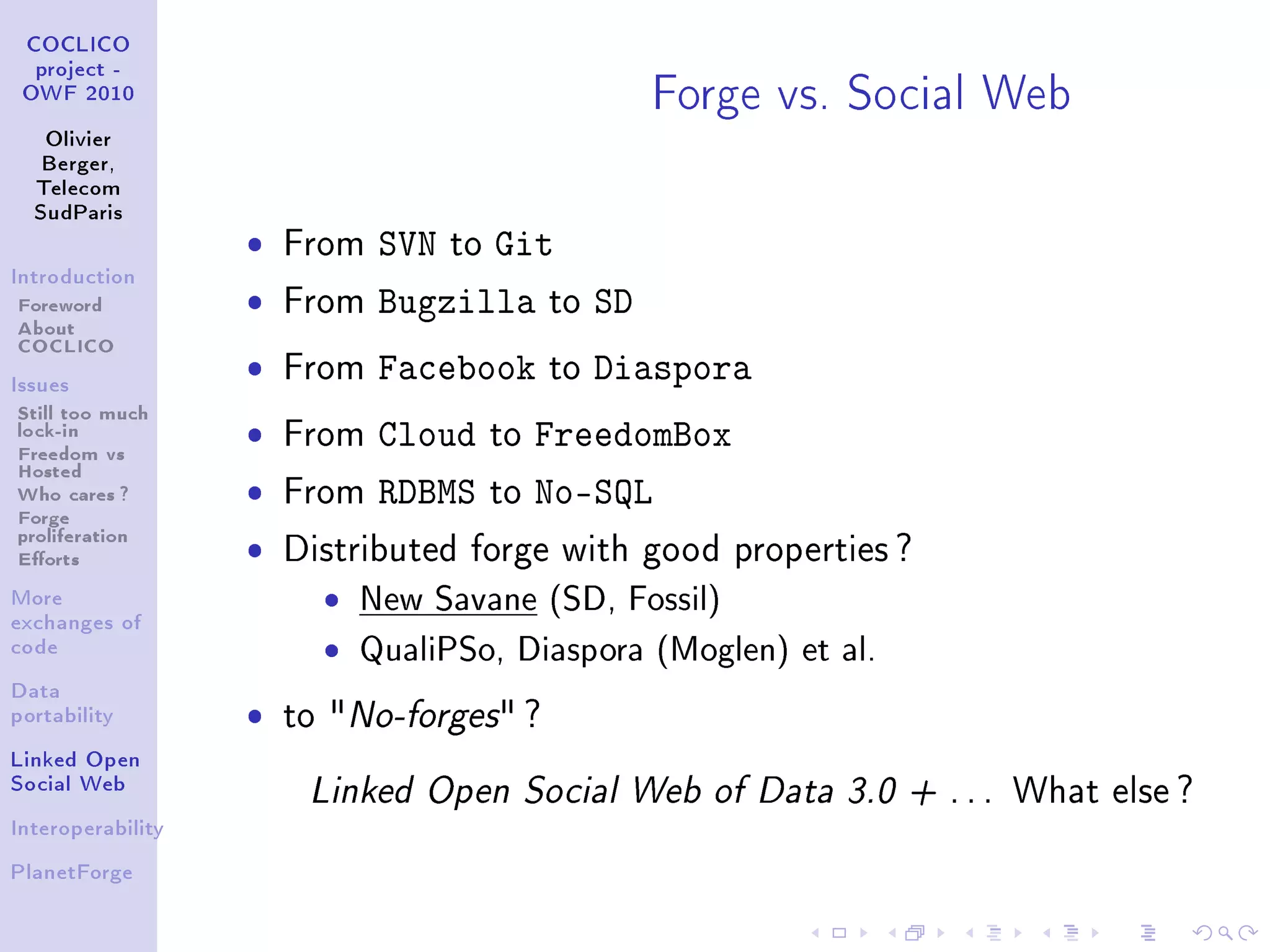 Forge vs. Social Web
 COCLICO
  project -
 OWF 2010


   Olivier
   Berger,
  Telecom
  SudParis

                   ˆ   From   SVN to Git
Introduction

Foreword           ˆ   From   Bugzilla to SD
About
COCLICO
Issues
                   ˆ   From   Facebook     to   Diaspora
Still too much
lock-in
Freedom vs
                   ˆ   From   Cloud   to   FreedomBox
Hosted
Who cares ?        ˆ   From   RDBMS   to   No-SQL
Forge
proliferation
Eorts             ˆ   Distributed forge with good properties ?
More
exchanges of
                         ˆ   New Savane (SD, Fossil)
code                     ˆ   QualiPSo, Diaspora (Moglen) et al.
Data
portability        ˆ   to No-forges ?
Linked Open
Social Web
                        Linked Open Social Web of Data 3.0 + . . . What else ?
Interoperability


PlanetForge
 
