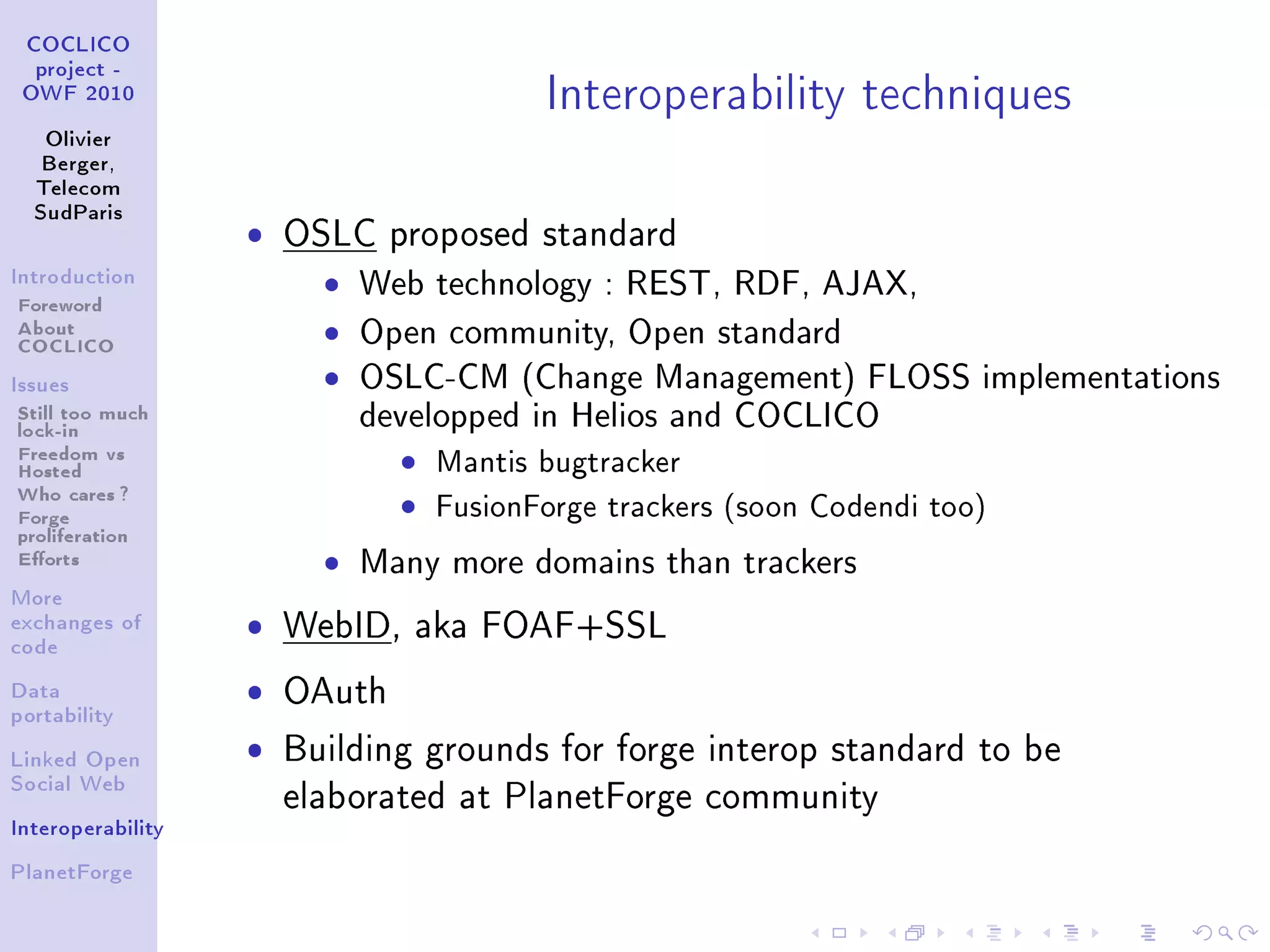 Interoperability techniques
 COCLICO
  project -
 OWF 2010


   Olivier
   Berger,
  Telecom
  SudParis
                   ˆ   OSLC proposed standard
Introduction

Foreword
                         ˆ   Web technology : REST, RDF, AJAX,
About
COCLICO                  ˆ   Open community, Open standard
Issues                   ˆ   OSLC-CM (Change Management) FLOSS implementations
Still too much
lock-in                      developped in Helios and COCLICO
Freedom vs                     ˆ Mantis bugtracker
Hosted
Who cares ?
Forge                          ˆ FusionForge trackers (soon Codendi too)
proliferation
Eorts                   ˆ   Many more domains than trackers
More
exchanges of       ˆ   WebID, aka FOAF+SSL
code


Data               ˆ   OAuth
portability


Linked Open
                   ˆ   Building grounds for forge interop standard to be
Social Web
                       elaborated at PlanetForge community
Interoperability


PlanetForge
 