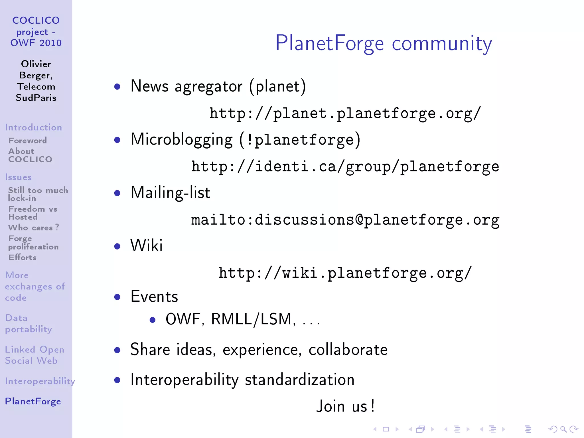 PlanetForge community
 COCLICO
  project -
 OWF 2010


   Olivier
   Berger,
  Telecom          ˆ   News agregator (planet)
  SudParis

                               http://planet.planetforge.org/
Introduction

Foreword           ˆ Microblogging (!planetforge)
About
COCLICO
Issues
                             http://identi.ca/group/planetforge
Still too much     ˆ   Mailing-list
lock-in
Freedom vs
Hosted
Who cares ?                      mailto:discussions@planetforge.org
Forge
proliferation      ˆ   Wiki
Eorts
More                                  http://wiki.planetforge.org/
exchanges of
code               ˆ   Events
Data
portability
                         ˆ    OWF, RMLL/LSM, . . .
Linked Open        ˆ   Share ideas, experience, collaborate
Social Web


Interoperability   ˆ   Interoperability standardization
PlanetForge
                                                 Join us !
 