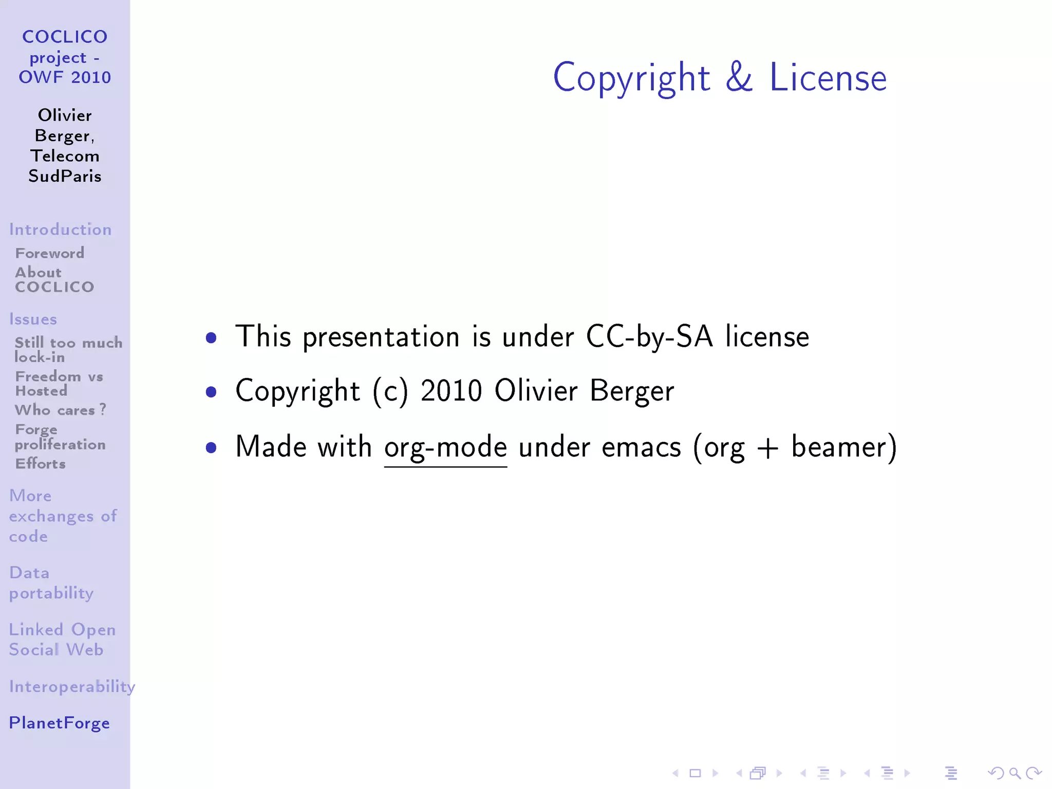 Copyright  License
 COCLICO
  project -
 OWF 2010


   Olivier
   Berger,
  Telecom
  SudParis



Introduction

Foreword
About
COCLICO
Issues

Still too much     ˆ   This presentation is under CC-by-SA license
lock-in
Freedom vs
Hosted             ˆ   Copyright (c) 2010 Olivier Berger
Who cares ?
Forge
proliferation
Eorts
                   ˆ   Made with org-mode under emacs (org + beamer)

More
exchanges of
code


Data
portability


Linked Open
Social Web


Interoperability


PlanetForge
 