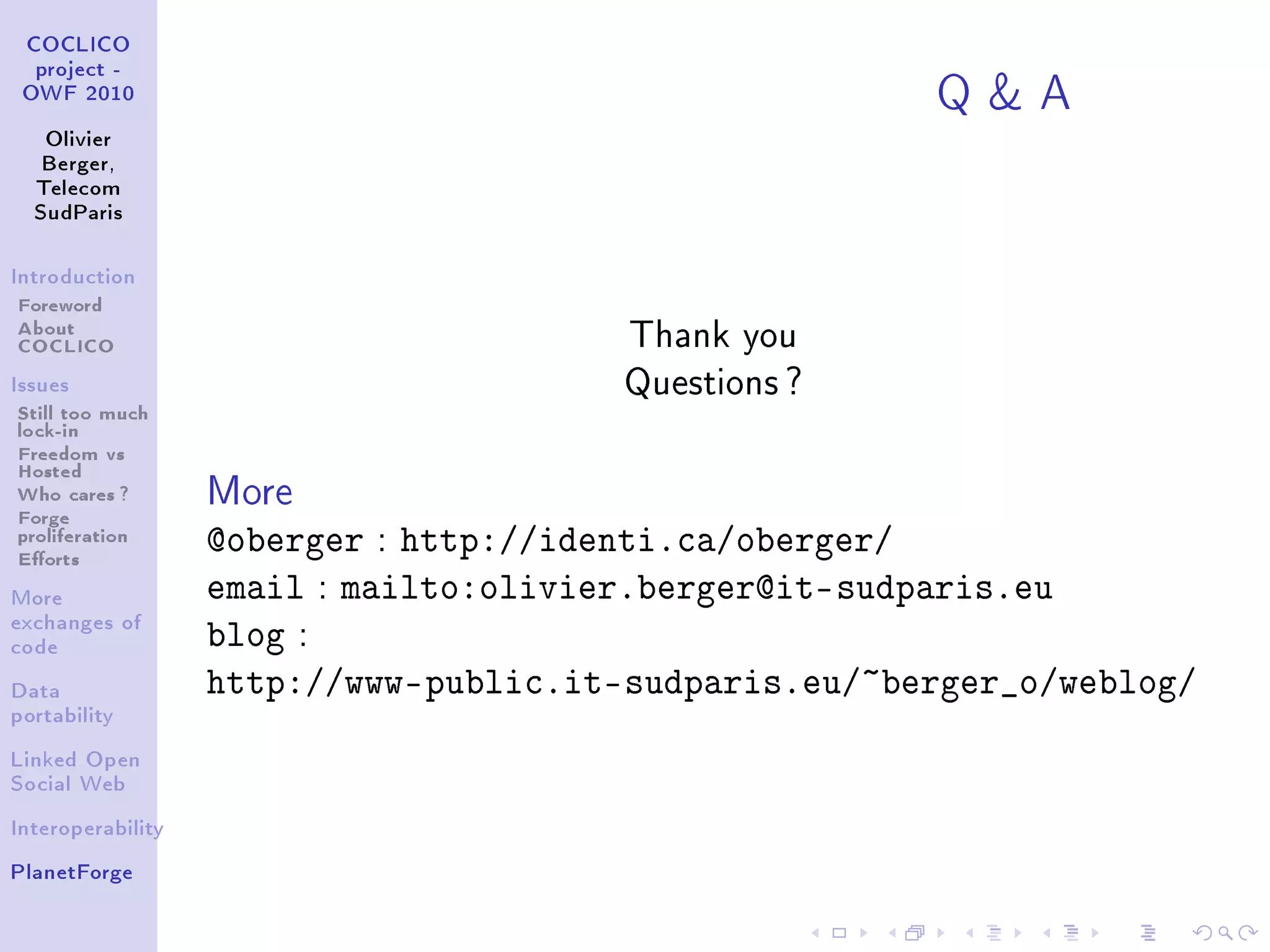 QA
 COCLICO
  project -
 OWF 2010


   Olivier
   Berger,
  Telecom
  SudParis



Introduction

Foreword
About                                   Thank you
COCLICO
Issues                                  Questions ?
Still too much
lock-in
Freedom vs
Hosted
Who cares ?
Forge
                   More
proliferation
Eorts
                   @oberger : http://identi.ca/oberger/
More               email : mailto:olivier.berger@it-sudparis.eu
exchanges of
code
                   blog :
Data               http://www-public.it-sudparis.eu/~berger_o/weblog/
portability


Linked Open
Social Web


Interoperability


PlanetForge
 