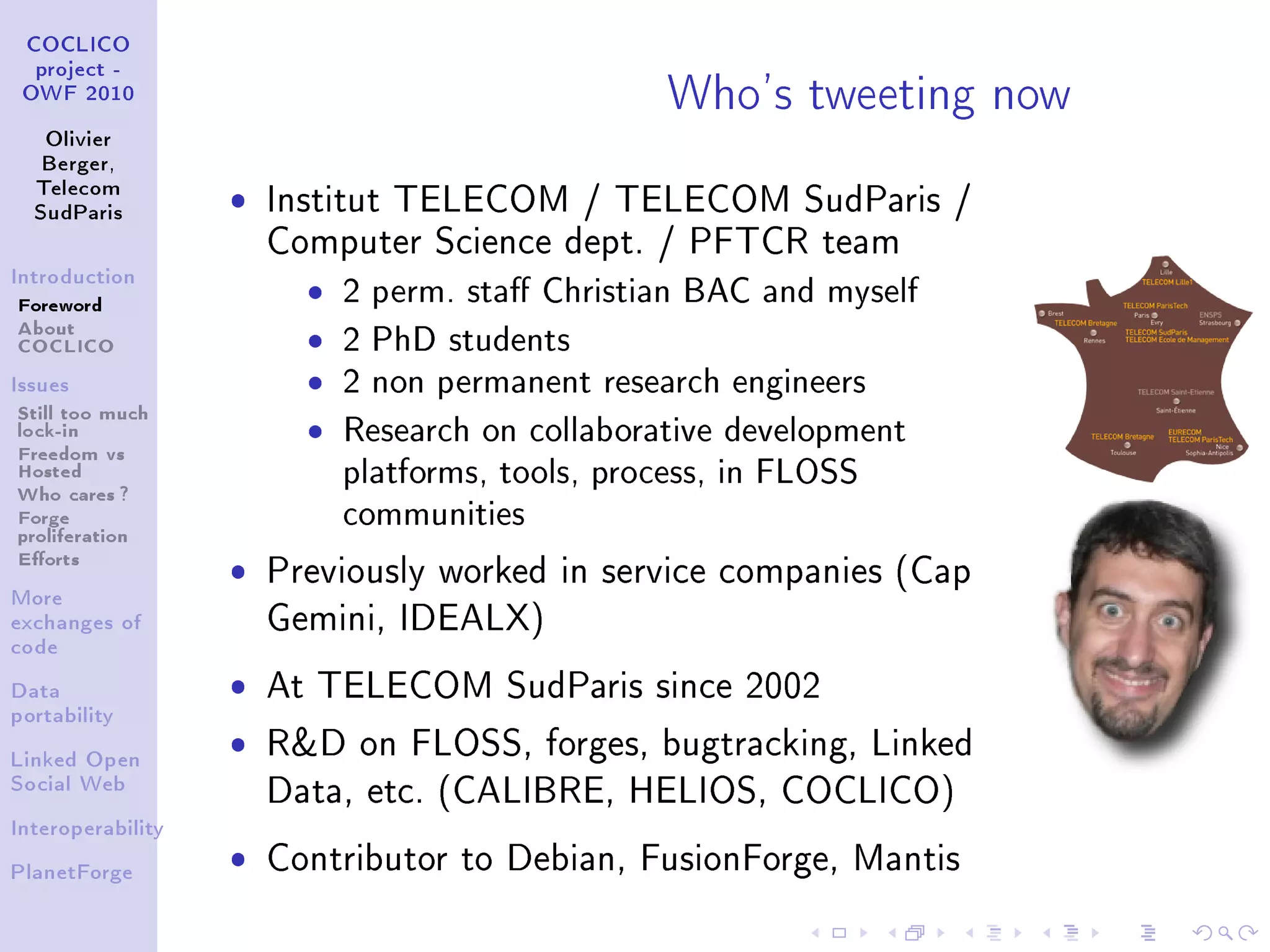 Who's tweeting now
 COCLICO
  project -
 OWF 2010


   Olivier
   Berger,
  Telecom
  SudParis
                   ˆ   Institut TELECOM / TELECOM SudParis /
                       Computer Science dept. / PFTCR team
Introduction

Foreword                 ˆ   2 perm. sta Christian BAC and myself
About
COCLICO                  ˆ   2 PhD students
Issues                   ˆ   2 non permanent research engineers
Still too much
lock-in
Freedom vs
                         ˆ   Research on collaborative development
Hosted
Who cares ?
                             platforms, tools, process, in FLOSS
Forge
proliferation
                             communities
Eorts
                   ˆ   Previously worked in service companies (Cap
More
exchanges of           Gemini, IDEALX)
code


Data               ˆ   At TELECOM SudParis since 2002
portability


Linked Open
                   ˆ   RD on FLOSS, forges, bugtracking, Linked
Social Web
                       Data, etc. (CALIBRE, HELIOS, COCLICO)
Interoperability


PlanetForge
                   ˆ   Contributor to Debian, FusionForge, Mantis
 