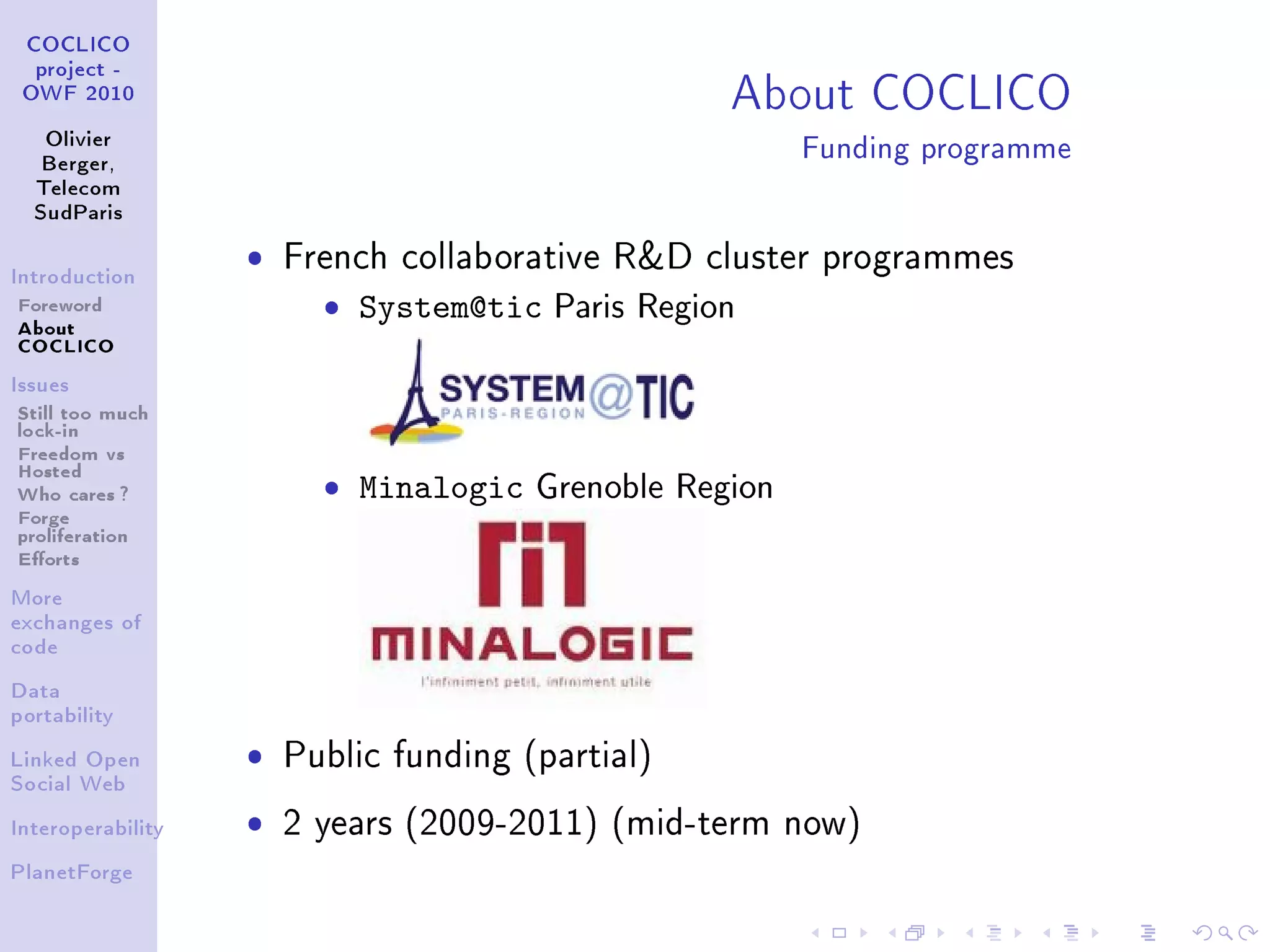 About COCLICO
 COCLICO
  project -
 OWF 2010


   Olivier
   Berger,
                                                         Funding programme
  Telecom
  SudParis



Introduction
                   ˆ   French collaborative RD cluster programmes
Foreword
About
                         ˆ System@tic   Paris Region
COCLICO
Issues

Still too much
lock-in
Freedom vs
Hosted
Who cares ?              ˆ Minalogic   Grenoble Region
Forge
proliferation
Eorts
More
exchanges of
code


Data
portability


Linked Open        ˆ   Public funding (partial)
Social Web


Interoperability   ˆ   2 years (2009-2011) (mid-term now)
PlanetForge
 