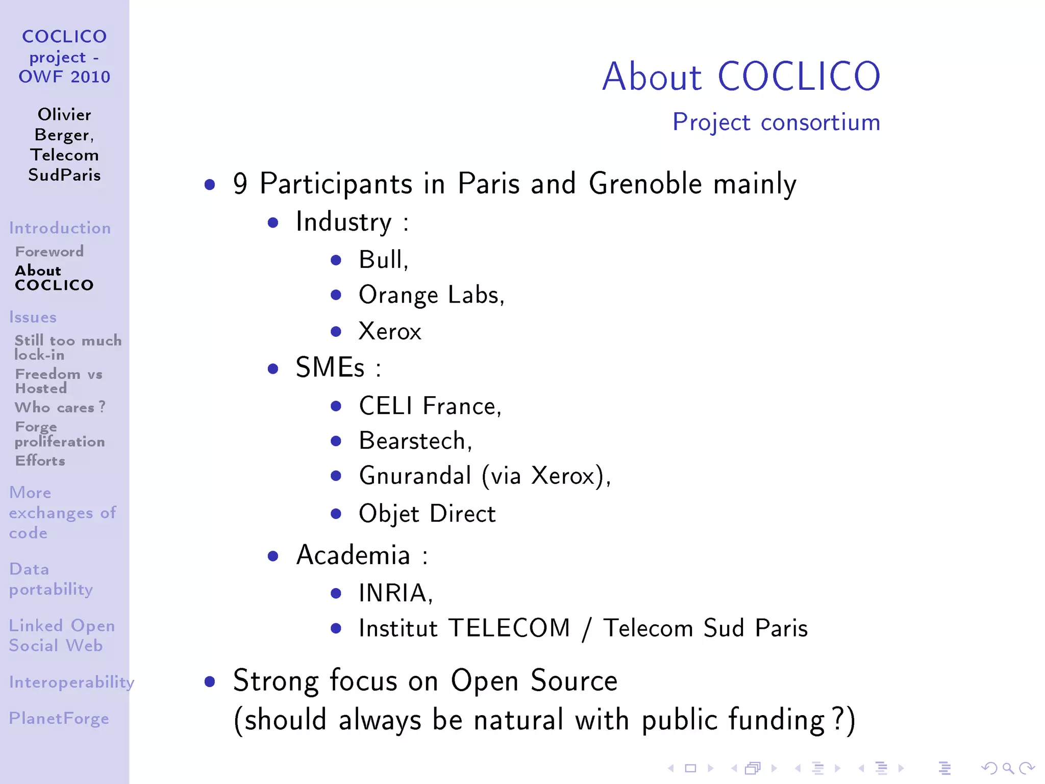 About COCLICO
 COCLICO
  project -
 OWF 2010


   Olivier
   Berger,
                                                            Project consortium
  Telecom
  SudParis
                   ˆ   9 Participants in Paris and Grenoble mainly
Introduction             ˆ   Industry :
Foreword                       ˆ Bull,
About
COCLICO
                               ˆ Orange Labs,
                               ˆ Xerox
Issues

Still too much
lock-in
Freedom vs
Hosted
                         ˆ   SMEs :
Who cares ?                    ˆ   CELI France,
Forge
proliferation                  ˆ   Bearstech,
Eorts
More
                               ˆ   Gnurandal (via Xerox),
exchanges of                   ˆ   Objet Direct
code


Data
                         ˆ   Academia :
portability                    ˆ INRIA,
Linked Open                    ˆ Institut TELECOM / Telecom Sud Paris
Social Web


Interoperability   ˆ   Strong focus on Open Source
PlanetForge            (should always be natural with public funding ?)
 