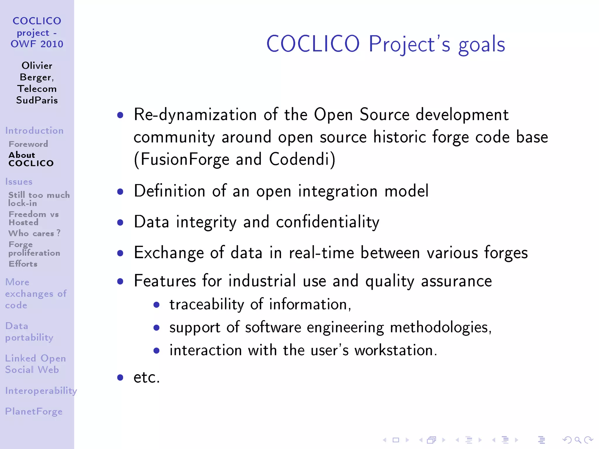 COCLICO Project's goals
 COCLICO
  project -
 OWF 2010


   Olivier
   Berger,
  Telecom
  SudParis

                   ˆ   Re-dynamization of the Open Source development
Introduction

Foreword               community around open source historic forge code base
About
COCLICO                (FusionForge and Codendi)
Issues

Still too much     ˆ   Denition of an open integration model
lock-in
Freedom vs
Hosted             ˆ   Data integrity and condentiality
Who cares ?
Forge
proliferation      ˆ   Exchange of data in real-time between various forges
Eorts
More               ˆ   Features for industrial use and quality assurance
exchanges of
code                     ˆ    traceability of information,
Data
portability
                         ˆ    support of software engineering methodologies,
Linked Open
                         ˆ    interaction with the user's workstation.
                   ˆ
Social Web
                       etc.
Interoperability


PlanetForge
 