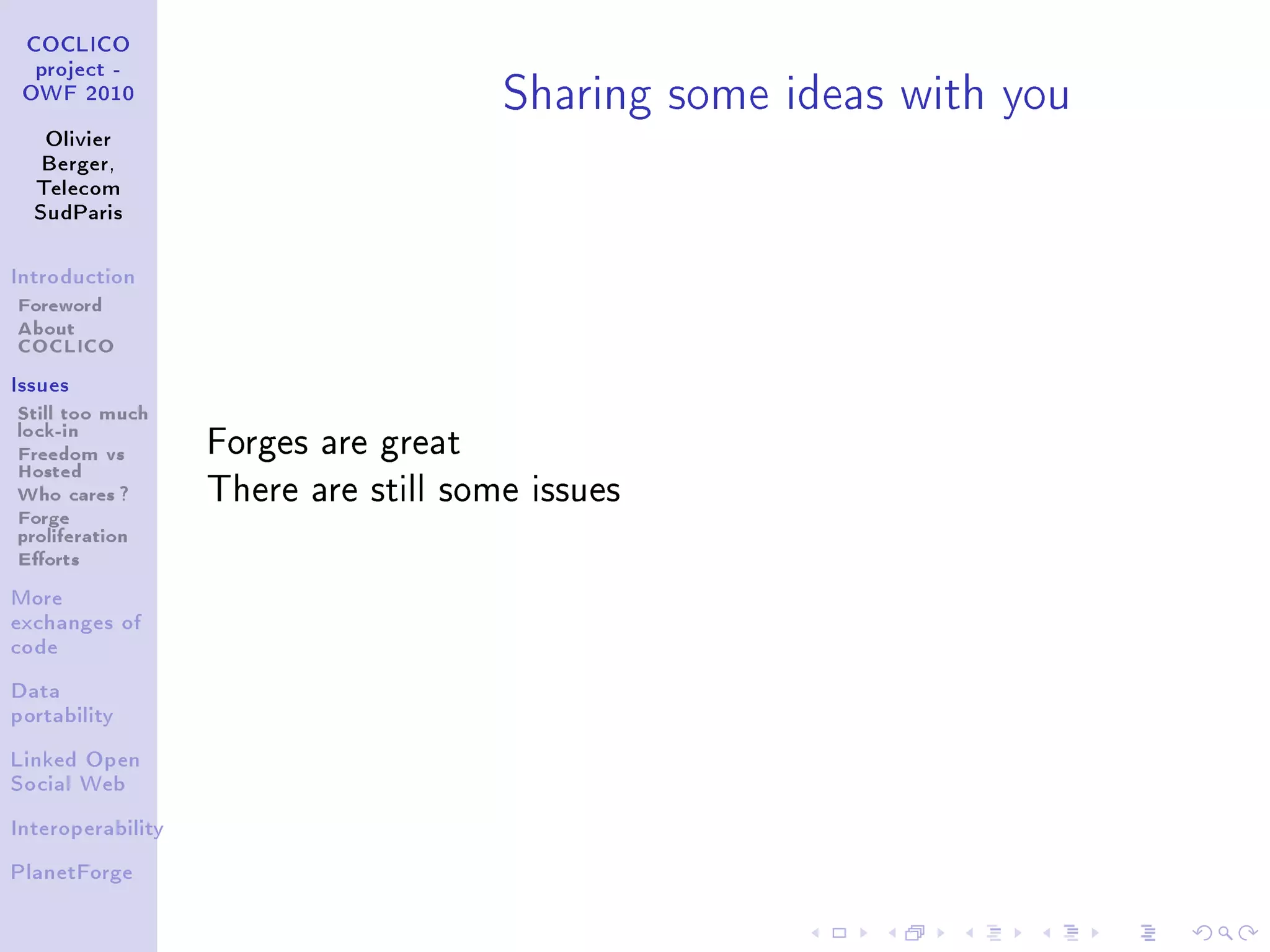 Sharing some ideas with you
 COCLICO
  project -
 OWF 2010


   Olivier
   Berger,
  Telecom
  SudParis



Introduction

Foreword
About
COCLICO
Issues

Still too much
lock-in
Freedom vs         Forges are great
Hosted
Who cares ?        There are still some issues
Forge
proliferation
Eorts
More
exchanges of
code


Data
portability


Linked Open
Social Web


Interoperability


PlanetForge
 