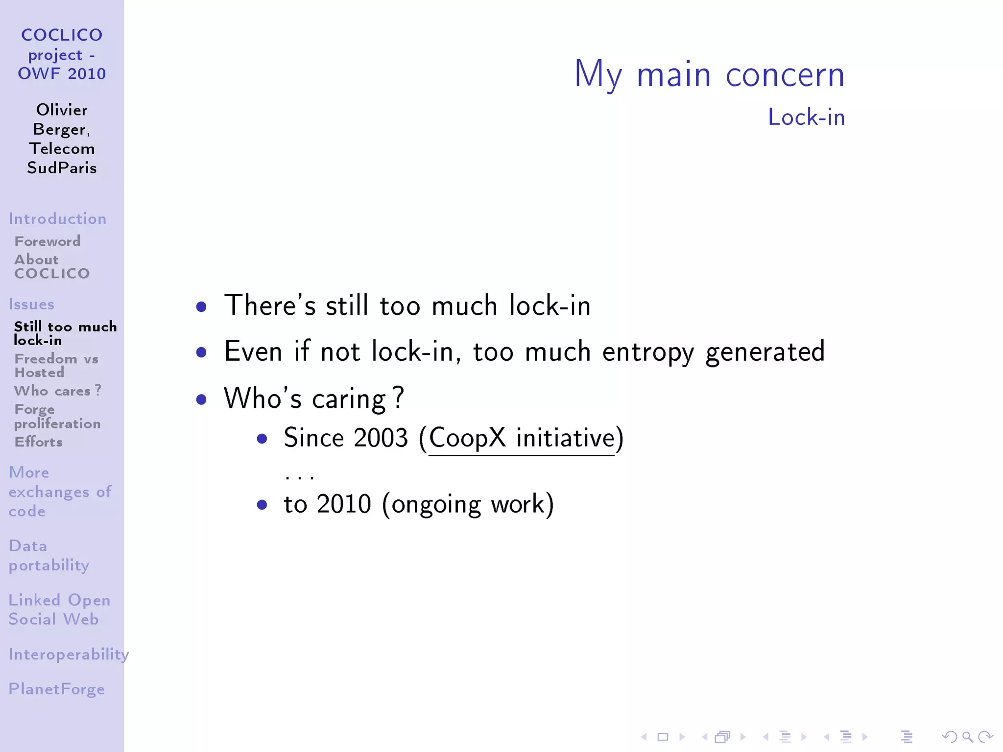 My main concern
 COCLICO
  project -
 OWF 2010


   Olivier
   Berger,
                                                                 Lock-in
  Telecom
  SudParis



Introduction

Foreword
About
COCLICO
Issues             ˆ   There's still too much lock-in
Still too much
lock-in
Freedom vs         ˆ   Even if not lock-in, too much entropy generated
Hosted
Who cares ?
Forge              ˆ   Who's caring ?
proliferation
Eorts                   ˆ   Since 2003 (CoopX initiative)
More                         ...
exchanges of
code                     ˆ   to 2010 (ongoing work)
Data
portability


Linked Open
Social Web


Interoperability


PlanetForge
 