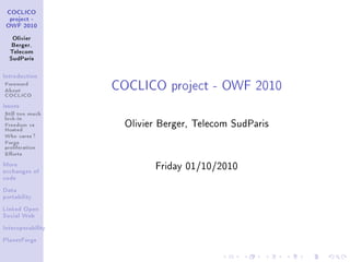 COCLICO
  project -
 OWF 2010


   Olivier
   Berger,
  Telecom
  SudParis




                   COCLICO project - OWF 2010
Introduction

Foreword
About
COCLICO
Issues

Still too much
lock-in
Freedom vs           Olivier Berger, Telecom SudParis
Hosted
Who cares ?
Forge
proliferation
Eorts
More
                           Friday 01/10/2010
exchanges of
code


Data
portability


Linked Open
Social Web


Interoperability


PlanetForge
 
