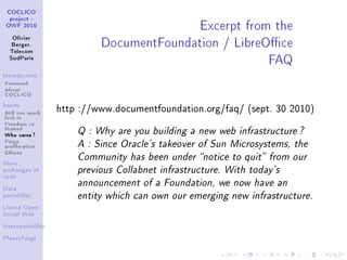 Excerpt from the
 COCLICO
  project -
 OWF 2010


   Olivier
   Berger,                  DocumentFoundation / LibreOce
                                                       FAQ
  Telecom
  SudParis



Introduction

Foreword
About
COCLICO
Issues

Still too much     http ://www.documentfoundation.org/faq/ (sept. 30 2010)
lock-in
Freedom vs
Hosted
Who cares ?            Q : Why are you building a new web infrastructure ?
Forge
proliferation          A : Since Oracle's takeover of Sun Microsystems, the
Eorts
                       Community has been under notice to quit from our
More
exchanges of           previous Collabnet infrastructure. With today's
code
                       announcement of a Foundation, we now have an
Data
portability            entity which can own our emerging new infrastructure.
Linked Open
Social Web


Interoperability


PlanetForge
 