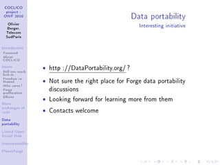 Data portability
 COCLICO
  project -
 OWF 2010


   Olivier
   Berger,
                                                          Interesting initiative
  Telecom
  SudParis



Introduction

Foreword
About
COCLICO
Issues

Still too much
                   ˆ   http ://DataPortability.org/ ?
lock-in
Freedom vs
Hosted             ˆ   Not sure the right place for Forge data portability
Who cares ?
Forge                  discussions
proliferation
Eorts
                   ˆ   Looking forward for learning more from them
More


                   ˆ
exchanges of
code                   Contacts welcome
Data
portability


Linked Open
Social Web


Interoperability


PlanetForge
 