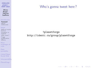 Who's gonna tweet here ?
 COCLICO
  project -
 OWF 2010


   Olivier
   Berger,
  Telecom
  SudParis



Introduction

Foreword
About
COCLICO
Issues

Still too much
lock-in
Freedom vs
Hosted
                              !planetforge
Who cares ?
Forge
                   http://identi.ca/group/planetforge
proliferation
Eorts
More
exchanges of
code


Data
portability


Linked Open
Social Web


Interoperability


PlanetForge
 