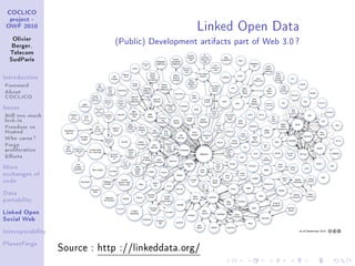Linked Open Data
 COCLICO
  project -
 OWF 2010


   Olivier
   Berger,
                               (Public) Development artifacts part of Web 3.0 ?
  Telecom
  SudParis



Introduction

Foreword
About
COCLICO
Issues

Still too much
lock-in
Freedom vs
Hosted
Who cares ?
Forge
proliferation
Eorts
More
exchanges of
code


Data
portability


Linked Open
Social Web


Interoperability


PlanetForge
                   Source : http ://linkeddata.org/
 