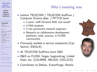 Who's tweeting now
 COCLICO
  project -
 OWF 2010


   Olivier
   Berger,
  Telecom
  SudParis
                   ˆ   Institut TELECOM / TELECOM SudParis /
                       Computer Science dept. / PFTCR team
Introduction

Foreword                 ˆ   2 perm. sta Christian BAC and myself
About
COCLICO                  ˆ   2 PhD students
Issues                   ˆ   2 non permanent research engineers
Still too much
lock-in
Freedom vs
                         ˆ   Research on collaborative development
Hosted
Who cares ?
                             platforms, tools, process, in FLOSS
Forge
proliferation
                             communities
Eorts
                   ˆ   Previously worked in service companies (Cap
More
exchanges of           Gemini, IDEALX)
code


Data               ˆ   At TELECOM SudParis since 2002
portability


Linked Open
                   ˆ   RD on FLOSS, forges, bugtracking, Linked
Social Web
                       Data, etc. (CALIBRE, HELIOS, COCLICO)
Interoperability


PlanetForge
                   ˆ   Contributor to Debian, FusionForge, Mantis
 