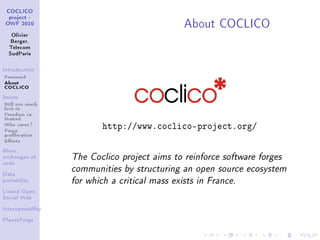 About COCLICO
 COCLICO
  project -
 OWF 2010


   Olivier
   Berger,
  Telecom
  SudParis



Introduction

Foreword
About
COCLICO
Issues

Still too much
lock-in
Freedom vs
Hosted
Who cares ?
Forge                      http://www.coclico-project.org/
proliferation
Eorts
More
exchanges of       The Coclico project aims to reinforce software forges
code

                   communities by structuring an open source ecosystem
Data
portability        for which a critical mass exists in France.
Linked Open
Social Web


Interoperability


PlanetForge
 