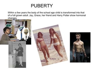 PUBERTY Within a few years the body of the school age child is transformed into that of a full grown adult. Jay, Grace, her friend and Harry Potter show hormonal changes.